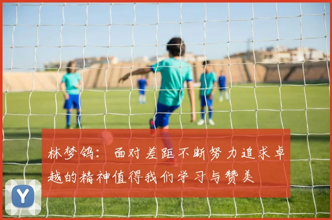 林梦鸽：面对差距不断努力追求卓越的精神值得我们学习与赞美