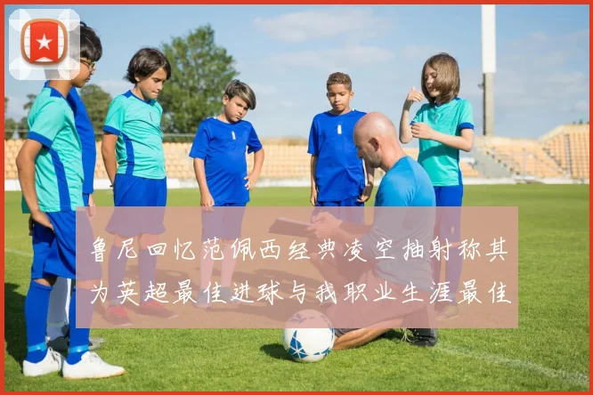 鲁尼回忆范佩西经典凌空抽射称其为英超最佳进球与我职业生涯最佳传球结合