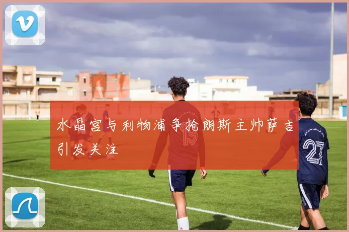 水晶宫与利物浦争抢朗斯主帅萨吉引发关注