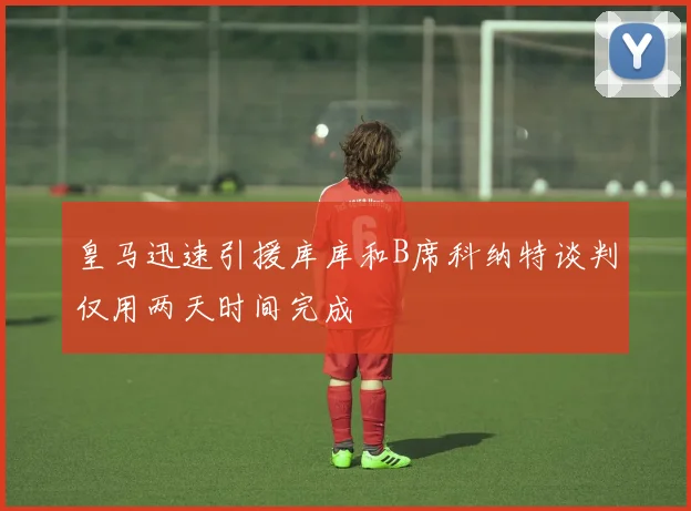 皇马迅速引援库库和B席科纳特谈判仅用两天时间完成