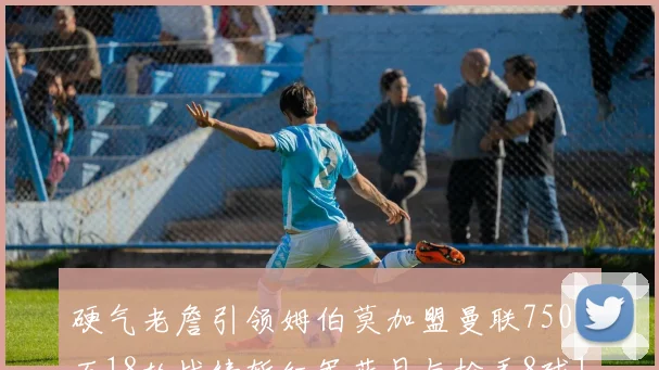 硬气老詹引领姆伯莫加盟曼联7500万18轮战绩斩红军蓝月与枪手8球1助
