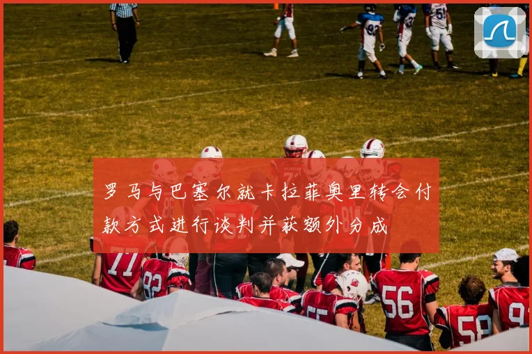 罗马与巴塞尔就卡拉菲奥里转会付款方式进行谈判并获额外分成
