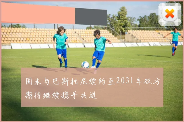 国米与巴斯托尼续约至2031年双方期待继续携手共进