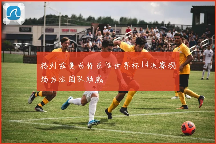 格列兹曼或将亲临世界杯14决赛现场为法国队助威