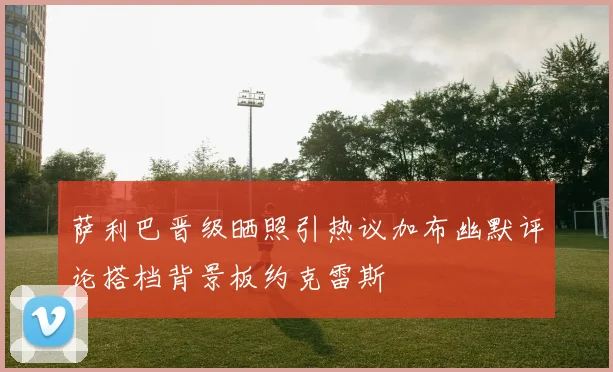 萨利巴晋级晒照引热议加布幽默评论搭档背景板约克雷斯