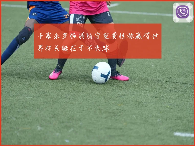 卡塞米罗强调防守重要性称赢得世界杯关键在于不失球