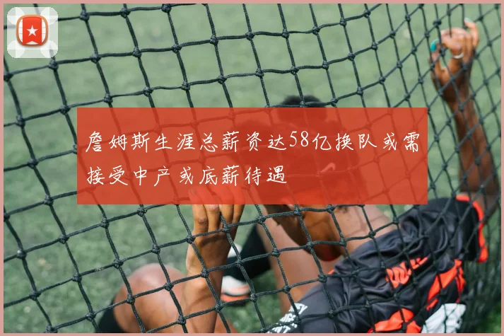 詹姆斯生涯总薪资达58亿换队或需接受中产或底薪待遇