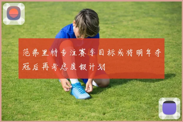 范弗里特专注赛季目标或将明年夺冠后再考虑度假计划