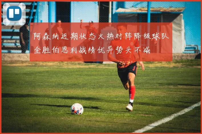 阿森纳近期状态火热对阵降级球队全胜伯恩利战绩优异势头不减