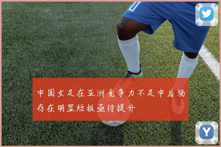 中国女足在亚洲竞争力不足中后场存在明显短板亟待提升