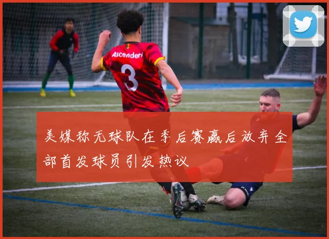 美媒称无球队在季后赛赢后放弃全部首发球员引发热议