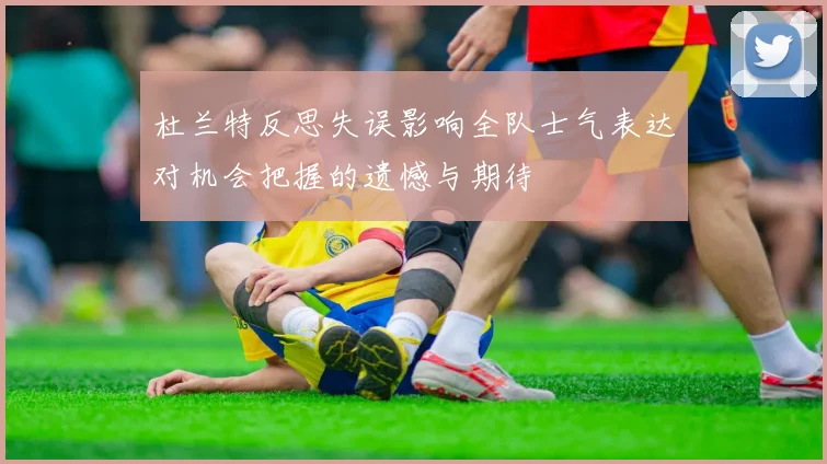 杜兰特反思失误影响全队士气表达对机会把握的遗憾与期待