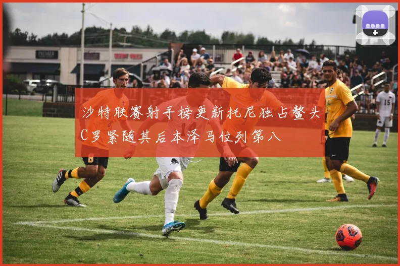 沙特联赛射手榜更新托尼独占鳌头C罗紧随其后本泽马位列第八