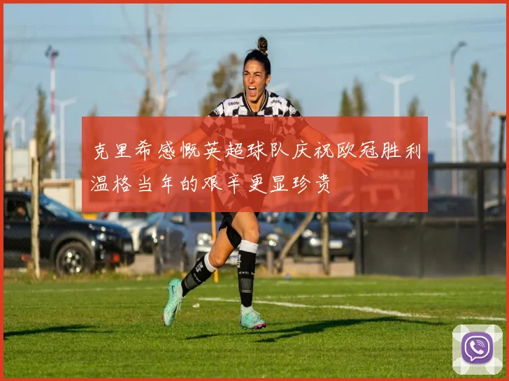 克里希感慨英超球队庆祝欧冠胜利温格当年的艰辛更显珍贵