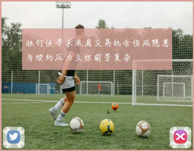 独行侠寻求浓眉交易机会伤病隐患与续约压力交织前景复杂