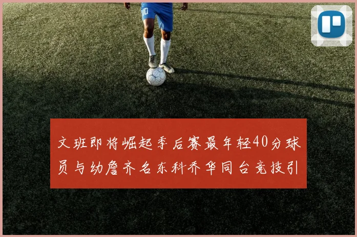 文班即将崛起季后赛最年轻40分球员与幼詹齐名东科乔华同台竞技引关注