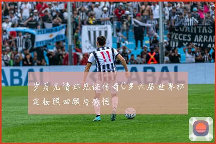 岁月无情却见证传奇C罗六届世界杯定妆照回顾与感悟
