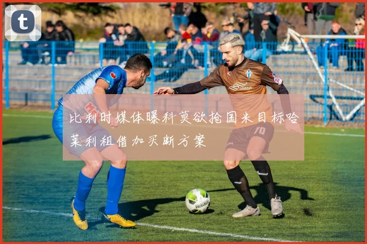 比利时媒体曝科莫欲抢国米目标哈莱利租借加买断方案