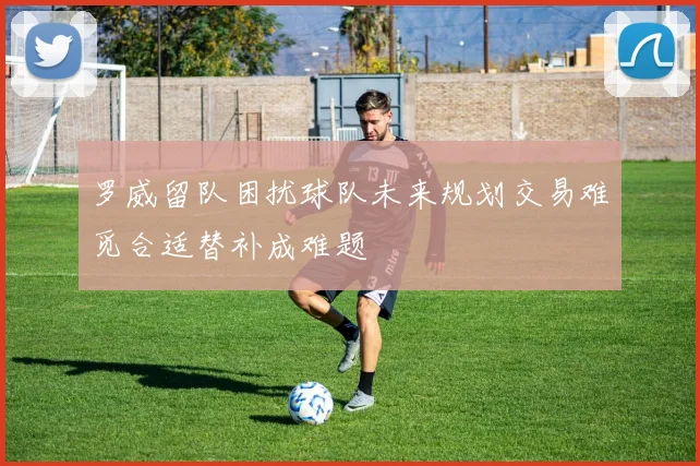 罗威留队困扰球队未来规划交易难觅合适替补成难题