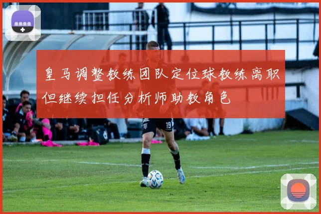 皇马调整教练团队定位球教练离职但继续担任分析师助教角色