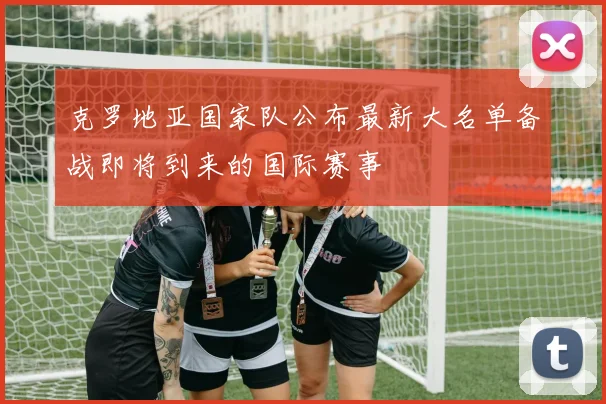 克罗地亚国家队公布最新大名单备战即将到来的国际赛事