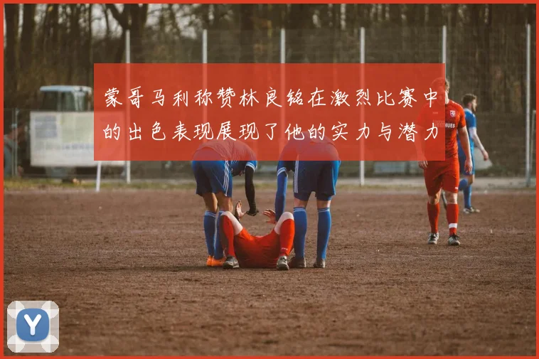 蒙哥马利称赞林良铭在激烈比赛中的出色表现展现了他的实力与潜力