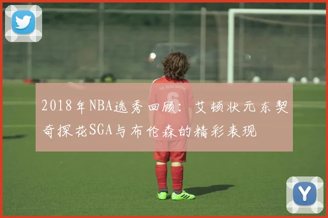2018年NBA选秀回顾：艾顿状元东契奇探花SGA与布伦森的精彩表现