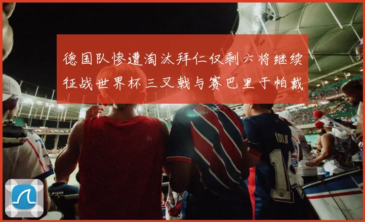 德国队惨遭淘汰拜仁仅剩六将继续征战世界杯三叉戟与赛巴里于帕戴维斯携手出战