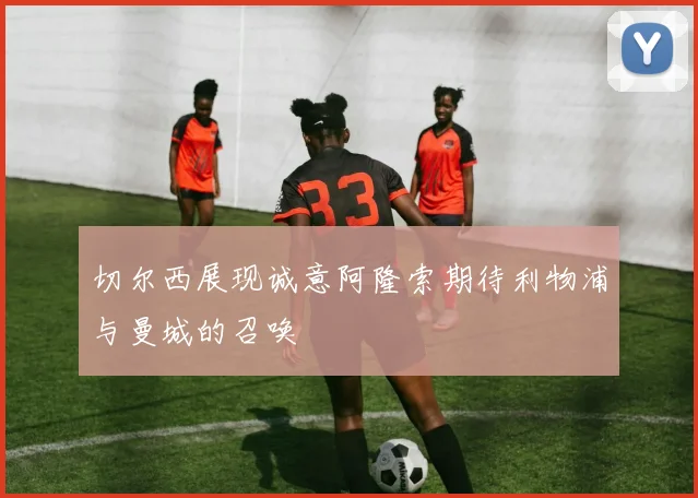 切尔西展现诚意阿隆索期待利物浦与曼城的召唤