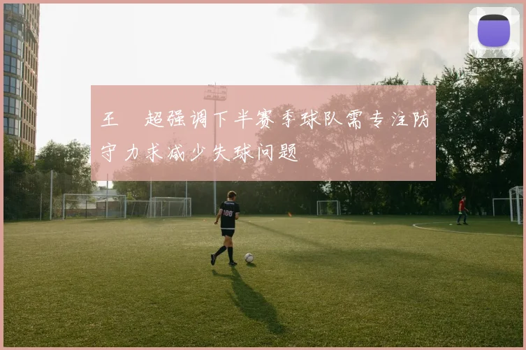 王燊超强调下半赛季球队需专注防守力求减少失球问题