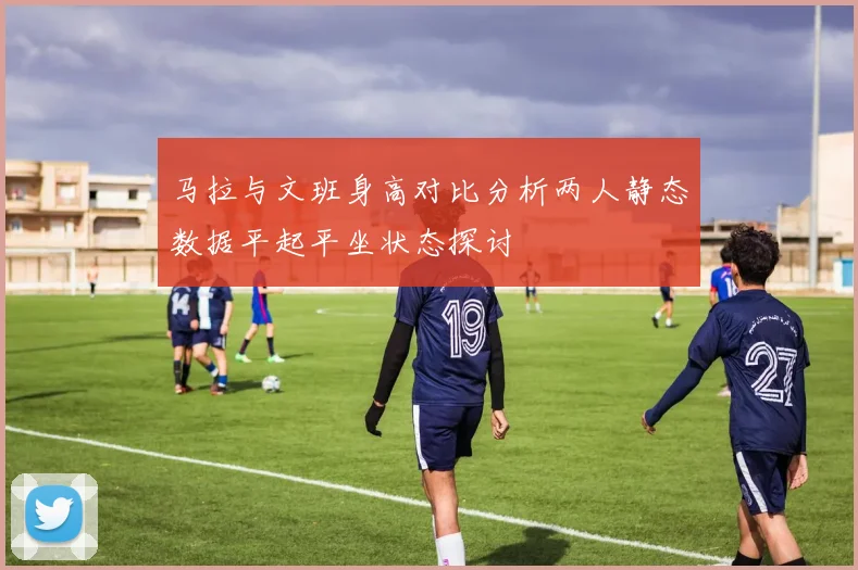 马拉与文班身高对比分析两人静态数据平起平坐状态探讨