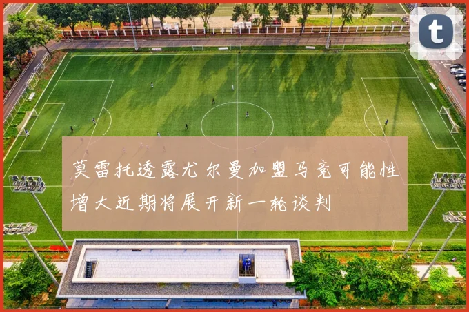 莫雷托透露尤尔曼加盟马竞可能性增大近期将展开新一轮谈判