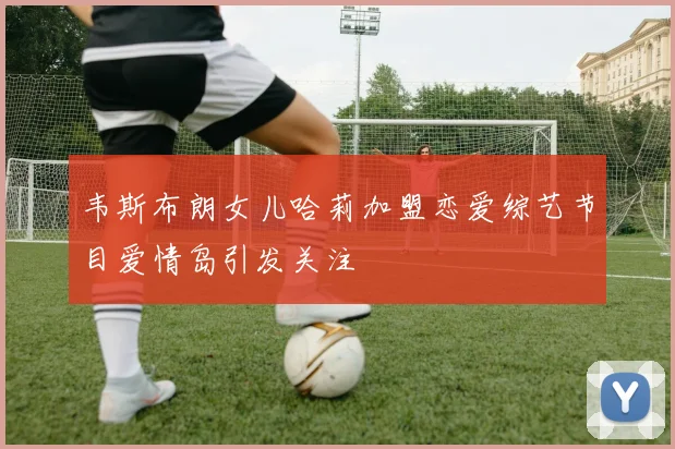 韦斯布朗女儿哈莉加盟恋爱综艺节目爱情岛引发关注