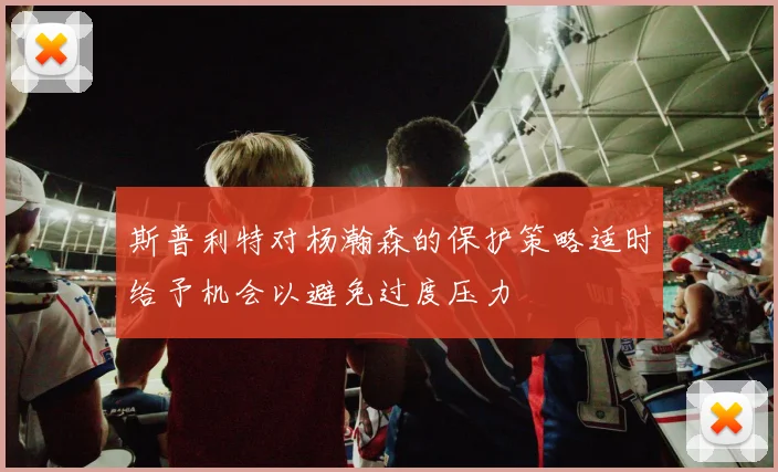斯普利特对杨瀚森的保护策略适时给予机会以避免过度压力