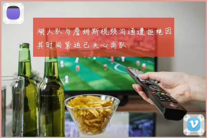 湖人队与詹姆斯视频沟通遭拒绝因其时间紧迫已决心离队